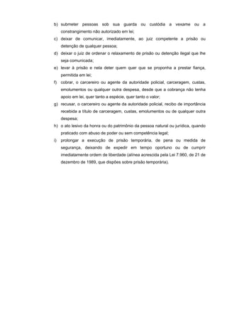 b) submeter pessoas sob sua guarda ou custódia a vexame ou a
     constrangimento não autorizado em lei;
c) deixar de comunicar, imediatamente, ao juiz competente a prisão ou
     detenção de qualquer pessoa;
d) deixar o juiz de ordenar o relaxamento de prisão ou detenção ilegal que lhe
     seja comunicada;
e) levar à prisão e nela deter quem quer que se proponha a prestar fiança,
     permitida em lei;
f)   cobrar, o carcereiro ou agente da autoridade policial, carceragem, custas,
     emolumentos ou qualquer outra despesa, desde que a cobrança não tenha
     apoio em lei, quer tanto a espécie, quer tanto o valor;
g) recusar, o carcereiro ou agente da autoridade policial, recibo de importância
     recebida a título de carceragem, custas, emolumentos ou de qualquer outra
     despesa;
h) o ato lesivo da honra ou do patrimônio da pessoa natural ou jurídica, quando
     praticado com abuso de poder ou sem competência legal;
i)   prolongar a execução de prisão temporária, de pena ou medida de
     segurança, deixando de expedir em tempo oportuno ou de cumprir
     imediatamente ordem de liberdade (alínea acrescida pela Lei 7.960, de 21 de
     dezembro de 1989, que dispões sobre prisão temporária).
 