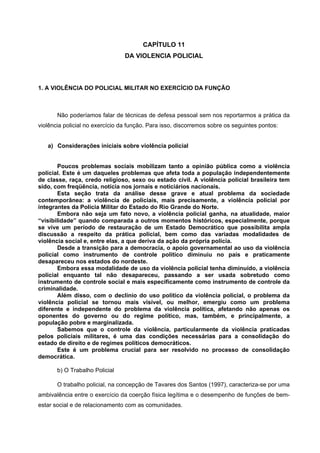 CAPÍTULO 11
                                 DA VIOLENCIA POLICIAL



1. A VIOLÊNCIA DO POLICIAL MILITAR NO EXERCÍCIO DA FUNÇÃO



       Não poderíamos falar de técnicas de defesa pessoal sem nos reportarmos a prática da
violência policial no exercício da função. Para isso, discorremos sobre os seguintes pontos:


   a) Considerações iniciais sobre violência policial


        Poucos problemas sociais mobilizam tanto a opinião pública como a violência
policial. Este é um daqueles problemas que afeta toda a população independentemente
de classe, raça, credo religioso, sexo ou estado civil. A violência policial brasileira tem
sido, com freqüência, notícia nos jornais e noticiários nacionais.
        Esta seção trata da análise desse grave e atual problema da sociedade
contemporânea: a violência de policiais, mais precisamente, a violência policial por
integrantes da Polícia Militar do Estado do Rio Grande do Norte.
        Embora não seja um fato novo, a violência policial ganha, na atualidade, maior
“visibilidade” quando comparada a outros momentos históricos, especialmente, porque
se vive um período de restauração de um Estado Democrático que possibilita ampla
discussão a respeito da prática policial, bem como das variadas modalidades de
violência social e, entre elas, a que deriva da ação da própria polícia.
        Desde a transição para a democracia, o apoio governamental ao uso da violência
policial como instrumento de controle político diminuiu no país e praticamente
desapareceu nos estados do nordeste.
        Embora essa modalidade de uso da violência policial tenha diminuído, a violência
policial enquanto tal não desapareceu, passando a ser usada sobretudo como
instrumento de controle social e mais especificamente como instrumento de controle da
criminalidade.
        Além disso, com o declínio do uso político da violência policial, o problema da
violência policial se tornou mais visível, ou melhor, emergiu como um problema
diferente e independente do problema da violência política, afetando não apenas os
oponentes do governo ou do regime político, mas, também, e principalmente, a
população pobre e marginalizada.
        Sabemos que o controle da violência, particularmente da violência praticadas
pelos policiais militares, é uma das condições necessárias para a consolidação do
estado de direito e de regimes políticos democráticos.
        Este é um problema crucial para ser resolvido no processo de consolidação
democrática.

       b) O Trabalho Policial

       O trabalho policial, na concepção de Tavares dos Santos (1997), caracteriza-se por uma
ambivalência entre o exercício da coerção física legítima e o desempenho de funções de bem-
estar social e de relacionamento com as comunidades.
 