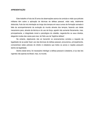 APRESENTAÇÃO




       Este trabalho é fruto de 25 anos de observações acerca da conduta e visão que policiais
militares têm sobre a aplicação de técnicas de defesa pessoal, visão esta, totalmente
distorcida, fruto da má orientação ao longo dos tempos em seus cursos de formação somada à
falta de acompanhamento da evolução do mundo através dos tempos, fazendo uso deste
mecanismo para, através da técnica e do uso da força, agredir não somente fisicamente, mas,
principalmente, a integridade moral e psicológica do cidadão, negando-lhe os seus direitos,
alegando muitas das vezes para isso, ter feito uso da “legítima defesa”.
       No entanto, objetivando não só transmitir os ensinamentos corretos a respeito da
legalidade de se poder fazer uso das técnicas de defesa pessoal, procuramos, principalmente,
conscientizar estes policiais do direito à cidadania que todos os povos e nações possuem
dentro da legalidade.
       Dentro deste tema, foi necessário interligar a defesa pessoal à cidadania, à luz das leis
vigentes não apenas do Brasil, mas, no mundo.
 