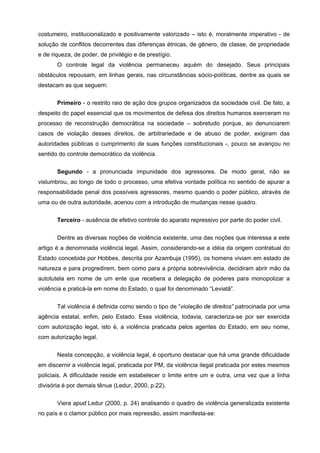 costumeiro, institucionalizado e positivamente valorizado – isto é, moralmente imperativo - de
solução de conflitos decorrentes das diferenças étnicas, de gênero, de classe, de propriedade
e de riqueza, de poder, de privilégio e de prestígio.
       O controle legal da violência permaneceu aquém do desejado. Seus principais
obstáculos repousam, em linhas gerais, nas circunstâncias sócio-políticas, dentre as quais se
destacam as que seguem:

       Primeiro - o restrito raio de ação dos grupos organizados da sociedade civil. De fato, a
despeito do papel essencial que os movimentos de defesa dos direitos humanos exerceram no
processo de reconstrução democrática na sociedade – sobretudo porque, ao denunciarem
casos de violação desses direitos, de arbitrariedade e de abuso de poder, exigiram das
autoridades públicas o cumprimento de suas funções constitucionais -, pouco se avançou no
sentido do controle democrático da violência.

       Segundo - a pronunciada impunidade dos agressores. De modo geral, não se
vislumbrou, ao longo de todo o processo, uma efetiva vontade política no sentido de apurar a
responsabilidade penal dos possíveis agressores, mesmo quando o poder público, através de
uma ou de outra autoridade, acenou com a introdução de mudanças nesse quadro.


       Terceiro - ausência de efetivo controle do aparato repressivo por parte do poder civil.

       Dentre as diversas noções de violência existente, uma das noções que interessa a este
artigo é a denominada violência legal. Assim, considerando-se a idéia da origem contratual do
Estado concebida por Hobbes, descrita por Azambuja (1995), os homens viviam em estado de
natureza e para progredirem, bem como para a própria sobrevivência, decidiram abrir mão da
autotutela em nome de um ente que recebera a delegação de poderes para monopolizar a
violência e praticá-la em nome do Estado, o qual foi denominado “Leviatã”.


       Tal violência é definida como sendo o tipo de “violação de direitos” patrocinada por uma
agência estatal, enfim, pelo Estado. Essa violência, todavia, caracteriza-se por ser exercida
com autorização legal, isto é, a violência praticada pelos agentes do Estado, em seu nome,
com autorização legal.


       Nesta concepção, a violência legal, é oportuno destacar que há uma grande dificuldade
em discernir a violência legal, praticada por PM, da violência ilegal praticada por estes mesmos
policiais. A dificuldade reside em estabelecer o limite entre um e outra, uma vez que a linha
divisória é por demais tênue (Ledur, 2000, p.22).

       Viera apud Ledur (2000, p. 24) analisando o quadro de violência generalizada existente
no país e o clamor público por mais repressão, assim manifesta-se:
 