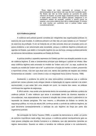 “Essa lógica de mais repressão já começa a dar
                                     demonstrações de que talvez não seja tão bem sucedida assim.
                                     No Brasil, ela não se limita apenas ao aumento do poder
                                     ofensivo do Estado, do poder legal, ampliando penas, reduzindo
                                     a idade penal, criando mais órgãos policiais; chegamos a um
                                     verdadeiro estado de exceção, quando a polícia busca se
                                     superar; uma outra violência que não a violência legal. O número
                                     de civis mortos em confronto com a polícia militar subiu
                                     consideravelmente”.




       d) A Violência policial

       A violência será policial quando cometida por integrantes das organizações policiais no
exercício de suas funções. A violência policial é um fato não um caso isolado ou um "excesso"
do exercício da profissão. E em se tratando de um fato concreto deve ser encarada como um
grave problema a ser solucionado pela sociedade, porque a violência ilegítima praticada por
agentes do Estado, que detêm o monopólio legítimo do uso da força, ameaça substancialmente
as estruturas democráticas necessárias ao Estado de Direito.

       A polícia constitui o aparelho repressivo do Estado que tem sua atuação pautada no uso
da violência legítima. É esta a característica principal que distingue o policial do infrator. Mas
essa violência legítima está ancorada no modelo de "ordem sob a lei", ou seja, ausência de
respeito ao modelo de "ordem sob a lei": a polícia tem a função de manter a ordem, prevenindo
e reprimindo crimes, mas tem que atuar sob a lei, dentro dos padrões de respeito aos direitos
fundamentais do cidadão – como direito à vida e à integridade física (Celma Tavares, 1998).


       Analisando o problema do ponto de vista sócio-político constata-se que a violência
policial tem raízes culturais muito antigas (desde a implantação do regime colonial e da ordem
escravocrata), e que estas têm uma relação em punir, na maioria dos casos, as práticas
criminosas dos agentes de segurança.
       É difícil admitir, mas existe uma demanda dentro da sociedade que defende a prática da
violência policial. É esta violência que serve à sociedade dentro de diversos aspectos e
circunstâncias, mas especialmente no tocante à solução dos crimes contra o patrimônio e na
repressão às classes perigosas. Por isso mesmo, a dificuldade do Estado no âmbito da
segurança pública, no início do século XXI, continua sendo o controle da violência ilegítima, do
qual decorreria conseqüentemente a extinção do uso ilegítimo da força por parte dos
organismos policiais.

       Na concepção de Celma Tavares (1998), a questão da democracia é, então, um ponto
de extrema importância neste artigo. Isso porque, a violência policial inevitavelmente gera as
mais graves violações aos direitos humanos e a cidadania, que são elementos inerentes ao
regime democrático. Quando se refere à temática da violência policial e do autoritarismo,
 