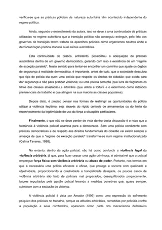 verifica-se que as práticas policiais de natureza autoritária têm acontecido independente do
regime político.


       Ainda, segundo o entendimento da autora, isso se deve a uma continuidade de práticas
utilizadas no regime autoritário que a transição política não conseguiu extinguir, pelo fato dos
governos de transição terem tratado os aparelhos policiais como organismos neutros onde a
democratização política atacaria suas raízes autoritárias.


       Esta continuidade de prática, entretanto, possibilitou a adequação de práticas
autoritárias dentro de um governo democrático, gerando com isso a existência de um "regime
de exceção paralelo". Neste sentido para tentar-se encontrar um caminho que ajuste os órgãos
de segurança à realidade democrática, é importante, antes de tudo, que a sociedade descubra
que tipo de polícia ela quer: uma polícia que respeite os direitos do cidadão; que exista para
dar segurança e não para praticar violência; ou uma polícia corrupta (que livra de flagrantes os
filhos das classes abastadas) e arbitrária (que utiliza a tortura e o extermínio como métodos
preferenciais de trabalho e que atingem na sua maioria as classes populares).

       Depois disto, é preciso pensar nas formas de restringir as oportunidades da polícia
utilizar a violência ilegítima, seja através do rígido controle de armamentos ou do limite do
reconhecimento da legitimidade do uso da força a situações particulares.

       Finalmente, o que não se deve perder de vista dentro desta discussão é o risco que a
tolerância à violência policial acarreta para a democracia. Sem uma polícia condizente com
práticas democráticas e de respeito aos direitos fundamentais do cidadão vai existir sempre a
ameaça de que o "regime de exceção paralelo" transforme-se num regime institucionalizado
(Celma Tavares, 1998).


       No entanto, dentro da ação policial, não há como confundir a violência legal da
violência arbitrária, já que, para fazer cessar uma ação criminosa, é admissível que o policial
empregue força física sem violência arbitrária ou abuso de poder. Portanto, nos termos em
que é necessária uma polícia eficiente e eficaz, que protege e socorre com qualidade e
objetividade, proporcionando à coletividade a tranqüilidade desejada, os poucos casos de
violência arbitrária são fruto de policiais mal preparados, desequilibrados psiquicamente,
fatores repudiados pela gestão policial levando a medidas corretivas que, quase sempre,
culminam com a exclusão do violento.

       A violência policial é vista por Amador (1999) como uma expressão do sofrimento
psíquico dos policiais no trabalho, porque as atitudes arbitrárias, cometidas por policiais contra
a população e seus combatidos, aparecem como parte dos mecanismos defensivos
 