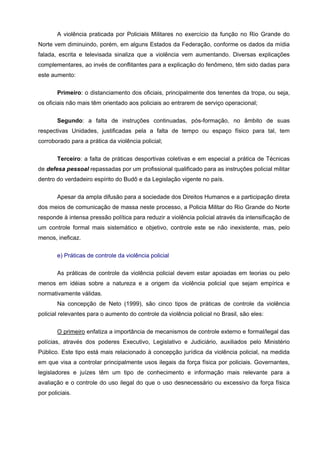 A violência praticada por Policiais Militares no exercício da função no Rio Grande do
Norte vem diminuindo, porém, em alguns Estados da Federação, conforme os dados da mídia
falada, escrita e televisada sinaliza que a violência vem aumentando. Diversas explicações
complementares, ao invés de conflitantes para a explicação do fenômeno, têm sido dadas para
este aumento:

        Primeiro: o distanciamento dos oficiais, principalmente dos tenentes da tropa, ou seja,
os oficiais não mais têm orientado aos policiais ao entrarem de serviço operacional;


        Segundo: a falta de instruções continuadas, pós-formação, no âmbito de suas
respectivas Unidades, justificadas pela a falta de tempo ou espaço físico para tal, tem
corroborado para a prática da violência policial;

        Terceiro: a falta de práticas desportivas coletivas e em especial a prática de Técnicas
de defesa pessoal repassadas por um profissional qualificado para as instruções policial militar
dentro do verdadeiro espírito do Budô e da Legislação vigente no país.

        Apesar da ampla difusão para a sociedade dos Direitos Humanos e a participação direta
dos meios de comunicação de massa neste processo, a Policia Militar do Rio Grande do Norte
responde à intensa pressão política para reduzir a violência policial através da intensificação de
um controle formal mais sistemático e objetivo, controle este se não inexistente, mas, pelo
menos, ineficaz.


        e) Práticas de controle da violência policial

        As práticas de controle da violência policial devem estar apoiadas em teorias ou pelo
menos em idéias sobre a natureza e a origem da violência policial que sejam empírica e
normativamente válidas.
        Na concepção de Neto (1999), são cinco tipos de práticas de controle da violência
policial relevantes para o aumento do controle da violência policial no Brasil, são eles:

        O primeiro enfatiza a importância de mecanismos de controle externo e formal/legal das
polícias, através dos poderes Executivo, Legislativo e Judiciário, auxiliados pelo Ministério
Público. Este tipo está mais relacionado à concepção jurídica da violência policial, na medida
em que visa a controlar principalmente usos ilegais da força física por policiais. Governantes,
legisladores e juízes têm um tipo de conhecimento e informação mais relevante para a
avaliação e o controle do uso ilegal do que o uso desnecessário ou excessivo da força física
por policiais.
 