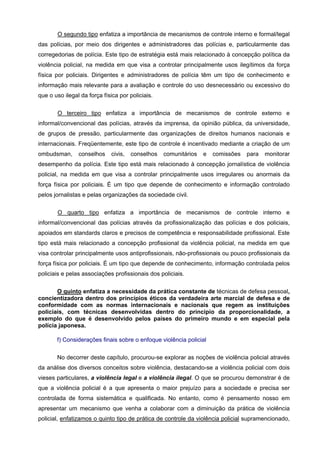 O segundo tipo enfatiza a importância de mecanismos de controle interno e formal/legal
das polícias, por meio dos dirigentes e administradores das polícias e, particularmente das
corregedorias de polícia. Este tipo de estratégia está mais relacionado à concepção política da
violência policial, na medida em que visa a controlar principalmente usos ilegítimos da força
física por policiais. Dirigentes e administradores de polícia têm um tipo de conhecimento e
informação mais relevante para a avaliação e controle do uso desnecessário ou excessivo do
que o uso ilegal da força física por policiais.


       O terceiro tipo enfatiza a importância de mecanismos de controle externo e
informal/convencional das polícias, através da imprensa, da opinião pública, da universidade,
de grupos de pressão, particularmente das organizações de direitos humanos nacionais e
internacionais. Freqüentemente, este tipo de controle é incentivado mediante a criação de um
ombudsman,      conselhos     civis,   conselhos   comunitários   e   comissões   para   monitorar
desempenho da polícia. Este tipo está mais relacionado à concepção jornalística de violência
policial, na medida em que visa a controlar principalmente usos irregulares ou anormais da
força física por policiais. É um tipo que depende de conhecimento e informação controlado
pelos jornalistas e pelas organizações da sociedade civil.

       O quarto tipo enfatiza a importância de mecanismos de controle interno e
informal/convencional das polícias através da profissionalização das polícias e dos policiais,
apoiados em standards claros e precisos de competência e responsabilidade profissional. Este
tipo está mais relacionado a concepção profissional da violência policial, na medida em que
visa controlar principalmente usos antiprofissionais, não-profissionais ou pouco profissionais da
força física por policiais. É um tipo que depende de conhecimento, informação controlada pelos
policiais e pelas associações profissionais dos policiais.

       O quinto enfatiza a necessidade da prática constante de técnicas de defesa pessoal,
concientizadora dentro dos princípios éticos da verdadeira arte marcial de defesa e de
conformidade com as normas internacionais e nacionais que regem as instituições
policiais, com técnicas desenvolvidas dentro do principio da proporcionalidade, a
exemplo do que é desenvolvido pelos países do primeiro mundo e em especial pela
polícia japonesa.

       f) Considerações finais sobre o enfoque violência policial

       No decorrer deste capítulo, procurou-se explorar as noções de violência policial através
da análise dos diversos conceitos sobre violência, destacando-se a violência policial com dois
vieses particulares, a violência legal e a violência ilegal. O que se procurou demonstrar é de
que a violência policial é a que apresenta o maior prejuízo para a sociedade e precisa ser
controlada de forma sistemática e qualificada. No entanto, como é pensamento nosso em
apresentar um mecanismo que venha a colaborar com a diminuição da prática de violência
policial, enfatizamos o quinto tipo de prática de controle da violência policial supramencionado,
 