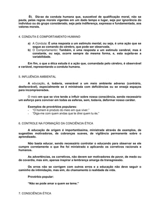 Ét. Diz-se da conduta humana que, suscetível de qualificação moral, não se
pauta, pelas regras morais vigentes em um dado tempo e lugar, seja por ignorância do
indivíduo ou do grupo considerado, seja pela indiferença, expressa e fundamentada, aos
valores morais.


4. CONDUTA E COMPORTAMENTO HUMANO

      a) A Conduta: É uma resposta a um estimulo mental, ou seja, é uma ação que se
         segue ao comando do cérebro, que pode ser observada.
      b) O Comportamento: Também, é uma resposta a um estímulo cerebral, mas é
         constante, ou seja, ocorre sempre da mesma forma, e, esta sujeita-se a
         variabilidade.

       Em fim, o que a ética estuda é a ação que, comandada pelo cérebro, é observável
e variável, representando a conduta humana.


5. INFLUÊNCIA AMBIENTAL

       A educação, é, todavia, venerável a um meio ambiente adverso (contrário,
desfavorável), especialmente se é ministrada com deficiências ou se enseja espaços
para incompreensões.

      O meio em que se vive tende a influir sobre nossa consciência, sendo necessário
um esforço para conviver em todas as esferas, sem, todavia, deformar nosso caráter.

      Exemplos de provérbios populares:
      - “O homem é produto do meio em que viver.”
      - “Diga-me com quem andas que te direi quem tu és.”


6. CONTROLE NA FORMAÇÃO DA CONCIÊNCIA ÉTICA

      A educação de origem é importantíssima, ministrada através de exemplos, de
sugestões motivadoras, de cobranças suaves, de vigilância permanente sobre o
aprendizado.

     Não basta educar, sendo necessário controlar o educando para observar se ele
cumpre corretamente o que lhe foi ministrado e aplicando os corretivos racionais e
humanos.

      As advertências, os corretivos, não devem ser motivadores de pavor, de medo ou
de covardia, mas sim, apenas inspirar a lembrança amarga da transgressão.

      Os erros não se corrigem com outros erros e a educação não deve seguir o
caminho da intimidação, mas sim, do chamamento à realidade da vida.

      Provérbio popular:

      “Não se pode amar a quem se teme.”


7. CONSCIÊNCIA ÉTICA
 