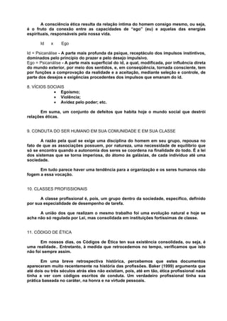 A consciência ética resulta da relação íntima do homem consigo mesmo, ou seja,
é o fruto da conexão entre as capacidades de “ego” (eu) e aquelas das energias
espirituais, responsáveis pela nossa vida.

       Id   x    Ego

Id = Psicanálise - A parte mais profunda da psique, receptáculo dos impulsos instintivos,
dominados pelo princípio do prazer e pelo desejo impulsivo.
Ego = Psicanálise - A parte mais superficial do id, a qual, modificada, por influência direta
do mundo exterior, por meio dos sentidos, e, em conseqüência, tornada consciente, tem
por funções a comprovação da realidade e a aceitação, mediante seleção e controle, de
parte dos desejos e exigências procedentes dos impulsos que emanam do id.

8. VÍCIOS SOCIAIS
            • Egoísmo;
            • Violência;
            • Avidez pelo poder; etc.

      Em suma, um conjunto de defeitos que habita hoje o mundo social que destrói
relações éticas.


9. CONDUTA DO SER HUMANO EM SUA COMUNIDADE E EM SUA CLASSE

       A razão pela qual se exige uma disciplina do homem em seu grupo, repousa no
fato de que as associações possuem, por natureza, uma necessidade de equilíbrio que
só se encontra quando a autonomia dos seres se coordena na finalidade do todo. É a lei
dos sistemas que se torna imperiosa, do átomo às galáxias, de cada indivíduo até uma
sociedade.

      Em tudo parece haver uma tendência para a organização e os seres humanos não
fogem a essa vocação.


10. CLASSES PROFISSIONAIS

      A classe profissional é, pois, um grupo dentro da sociedade, específico, definido
por sua especialidade de desempenho de tarefa.

      A união dos que realizam o mesmo trabalho foi uma evolução natural e hoje se
acha não só regulada por Lei, mas consolidada em instituições fortíssimas de classe.


11. CÓDIGO DE ÉTICA

       Em nossos dias, os Códigos de Ética ten sua existência consolidada, ou seja, é
uma realidade.. Entretanto, à medida que retrocedemos no tempo, verificamos que isto
não foi sempre assim.

       Em uma breve retrospectiva histórica, percebemos que estes documentos
apareceram muito recentemente na história das profissões. Baker (1999) argumenta que
até dois ou três séculos atrás eles não existiam, pois, até em tão, ética profissional nada
tinha a ver com códigos escritos de conduta. Um verdadeiro profissional tinha sua
prática baseada no caráter, na honra e na virtude pessoais.
 