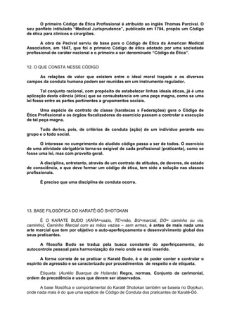 O primeiro Código de Ética Profissional é atribuído ao inglês Thomas Parcival. O
seu panfleto intitulado “Medical Jurisprudence”, publicado em 1794, propôs um Código
de ética para clínicos e cirurgiões.

       A obra de Pecival serviu de base para o Código de Ética da American Medical
Association, em 1847, que foi o primeiro Código de ética adotado por uma sociedade
profissional de caráter nacional e o primeiro a ser denominado “Código de Ética”.


12. O QUE CONSTA NESSE CÓDIGO

     As relações de valor que existem entre o ideal moral traçado e os diversos
campos da conduta humana podem ser reunidas em um instrumento regulador.

        Tal conjunto racional, com propósito de estabelecer linhas ideais éticas, já é uma
aplicação desta ciência (ética) que se consubstancia em uma peça magna, como se uma
lei fosse entre as partes pertinentes a grupamentos sociais.

        Uma espécie de contrato de classe (karatecas x Federações) gera o Código de
Ética Profissional e os órgãos fiscalizadores do exercício passam a controlar a execução
de tal peça magna.

      Tudo deriva, pois, de critérios de conduta (ação) de um individuo perante seu
grupo e o todo social.

       O interesse no cumprimento do aludido código passa a ser de todos. O exercício
de uma atividade obrigatória torna-se exigível de cada profissional (praticante), como se
fosse uma lei, mas com proveito geral.

       A disciplina, entretanto, através de um contrato de atitudes, de deveres, de estado
de consciência, e que deve formar um código de ética, tem sido a solução nas classes
profissionais.

      É preciso que uma disciplina de conduta ocorra.




13. BASE FILOSÓFICA DO KARATÊ-DÔ SHOTOKAN

      É O KARATE BUDO (KARA=vazio, TE=mão, BU=marcial, DO= caminho ou via,
caminho), Caminho Marcial com as mãos vazias – sem armas, é antes de mais nada uma
arte marcial que tem por objetivo o auto-aperfeiçoamento e desenvolvimento global dos
seus praticantes.

      A filosofia Budo se traduz pela busca constante do aperfeiçoamento, do
autocontrole pessoal para harmonização do meio onde se está inserido.

       A forma correta de se praticar o Karatê Budo, é o de poder conter e controlar o
espírito de agressão e se caracterizado por procedimentos de respeito e de etiqueta.

      Etiqueta: (Aurélio Buarque de Holanda) Regra, normas. Conjunto de cerimonial,
ordem de precedência e usos que devem ser observados.

      A base filosófica e comportamental do Karatê Shotokan também se baseia no Dojokun,
onde nada mais é do que uma espécie de Código de Conduta dos praticantes de Karatê-Dô.
 