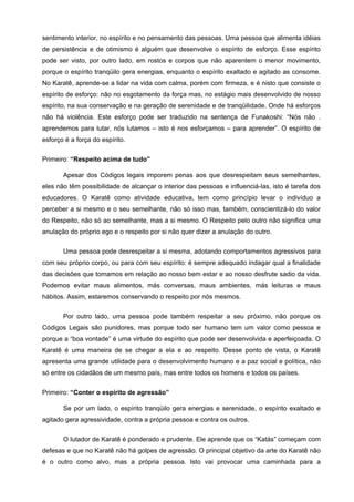 sentimento interior, no espírito e no pensamento das pessoas. Uma pessoa que alimenta idéias
de persistência e de otimismo é alguém que desenvolve o espírito de esforço. Esse espírito
pode ser visto, por outro lado, em rostos e corpos que não aparentem o menor movimento,
porque o espírito tranqüilo gera energias, enquanto o espírito exaltado e agitado as consome.
No Karatê, aprende-se a lidar na vida com calma, porém com firmeza, e é nisto que consiste o
espírito de esforço: não no esgotamento da força mas, no estágio mais desenvolvido de nosso
espírito, na sua conservação e na geração de serenidade e de tranqüilidade. Onde há esforços
não há violência. Este esforço pode ser traduzido na sentença de Funakoshi: “Nós não .
aprendemos para lutar, nós lutamos – isto é nos esforçamos – para aprender”. O espírito de
esforço é a força do espírito.


Primeiro: “Respeito acima de tudo”

       Apesar dos Códigos legais imporem penas aos que desrespeitam seus semelhantes,
eles não têm possibilidade de alcançar o interior das pessoas e influenciá-las, isto é tarefa dos
educadores. O Karatê como atividade educativa, tem como princípio levar o indivíduo a
perceber a si mesmo e o seu semelhante, não só isso mas, também, conscientizá-lo do valor
do Respeito, não só ao semelhante, mas a si mesmo. O Respeito pelo outro não significa uma
anulação do próprio ego e o respeito por si não quer dizer a anulação do outro.

       Uma pessoa pode desrespeitar a si mesma, adotando comportamentos agressivos para
com seu próprio corpo, ou para com seu espírito: é sempre adequado indagar qual a finalidade
das decisões que tomamos em relação ao nosso bem estar e ao nosso desfrute sadio da vida.
Podemos evitar maus alimentos, más conversas, maus ambientes, más leituras e maus
hábitos. Assim, estaremos conservando o respeito por nós mesmos.


       Por outro lado, uma pessoa pode também respeitar a seu próximo, não porque os
Códigos Legais são punidores, mas porque todo ser humano tem um valor como pessoa e
porque a “boa vontade” é uma virtude do espírito que pode ser desenvolvida e aperfeiçoada. O
Karatê é uma maneira de se chegar a ela e ao respeito. Desse ponto de vista, o Karatê
apresenta uma grande utilidade para o desenvolvimento humano e a paz social e política, não
só entre os cidadãos de um mesmo país, mas entre todos os homens e todos os países.


Primeiro: “Conter o espírito de agressão”

       Se por um lado, o espírito tranqüilo gera energias e serenidade, o espírito exaltado e
agitado gera agressividade, contra a própria pessoa e contra os outros.

       O lutador de Karatê é ponderado e prudente. Ele aprende que os “Katás” começam com
defesas e que no Karatê não há golpes de agressão. O principal objetivo da arte do Karatê não
é o outro como alvo, mas a própria pessoa. Isto vai provocar uma caminhada para a
 
