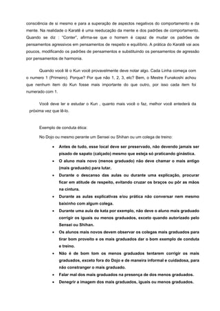 consciência de si mesmo e para a superação de aspectos negativos do comportamento e da
mente. Na realidade o Karatê é uma reeducação da mente e dos padrões de comportamento.
Quando se diz : “Conter”, afirma-se que o homem é capaz de mudar os padrões de
pensamentos agressivos em pensamentos de respeito e equilíbrio. A prática do Karatê vai aos
poucos, modificando os padrões de pensamentos e substituindo os pensamentos de agressão
por pensamentos de harmonia.


      Quando você lê o Kun você provavelmente deve notar algo. Cada Linha começa com
o numero 1 (Primeiro). Porque? Por que não 1, 2, 3, etc? Bem, o Mestre Funakoshi achou
que nenhum item do Kun fosse mais importante do que outro, por isso cada item foi
numerado com 1.


      Você deve ler e estudar o Kun , quanto mais você o faz, melhor você entederá da
 próxima vez que lê-lo.



      Exemplo de conduta ética:

      No Dojo ou mesmo perante um Sensei ou Shihan ou um colega de treino:

             •    Antes de tudo, esse local deve ser preservado, não devendo jamais ser
                  pisado de sapato (calçado) mesmo que esteja só praticando ginástica.
             •    O aluno mais novo (menos graduado) não deve chamar o mais antigo
                  (mais graduado) para lutar.
             •    Durante o descanso das aulas ou durante uma explicação, procurar
                  ficar em atitude de respeito, evitando cruzar os braços ou pôr as mãos
                  na cintura.
             •    Durante as aulas explicativas e/ou prática não conversar nem mesmo
                  baixinho com algum colega.
             •    Durante uma aula de kata por exemplo, não deve o aluno mais graduado
                  corrigir os iguais ou menos graduados, exceto quando autorizado pelo
                  Sensei ou Shihan.
             •    Os alunos mais novos devem observar os colegas mais graduados para
                  tirar bom proveito e os mais graduados dar o bom exemplo de conduta
                  e treino.
             •    Não é de bom tom os menos graduados tentarem corrigir os mais
                  graduados, exceto fora do Dojo e de maneira informal e cuidadosa, para
                  não constranger o mais graduado.
             •    Falar mal dos mais graduados na presença de dos menos graduados.
             •    Denegrir a imagem dos mais graduados, iguais ou menos graduados.
 