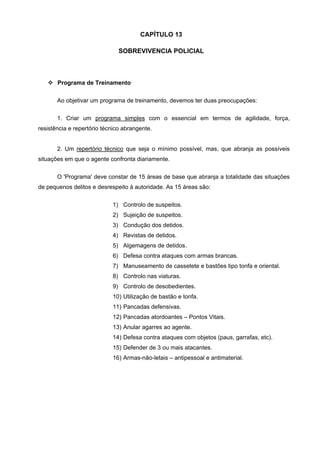 CAPÍTULO 13

                               SOBREVIVENCIA POLICIAL



       Programa de Treinamento


       Ao objetivar um programa de treinamento, devemos ter duas preocupações:

       1. Criar um programa simples com o essencial em termos de agilidade, força,
resistência e repertório técnico abrangente.


       2. Um repertório técnico que seja o mínimo possível, mas, que abranja as possíveis
situações em que o agente confronta diariamente.


       O 'Programa' deve constar de 15 áreas de base que abranja a totalidade das situações
de pequenos delitos e desrespeito à autoridade. As 15 áreas são:


                            1) Controlo de suspeitos.
                            2) Sujeição de suspeitos.
                            3) Condução dos detidos.
                            4) Revistas de detidos.
                            5) Algemagens de detidos.
                            6) Defesa contra ataques com armas brancas.
                            7) Manuseamento de cassetete e bastões tipo tonfa e oriental.
                            8) Controlo nas viaturas.
                            9) Controlo de desobedientes.
                            10) Utilização de bastão e tonfa.
                            11) Pancadas defensivas.
                            12) Pancadas atordoantes – Pontos Vitais.
                            13) Anular agarres ao agente.
                            14) Defesa contra ataques com objetos (paus, garrafas, etc).
                            15) Defender de 3 ou mais atacantes.
                            16) Armas-não-letais – antipessoal e antimaterial.
 