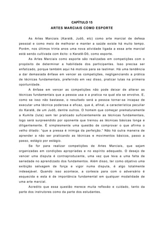 CAPÍTULO 15
                        ARTES MARCIAIS COMO ESPORTE


      As Artes Marciais (Karatê, Judô, etc) como arte marcial de defesa
pessoal e como meio de melhorar e manter a saúde existe há muito tempo.
Porém, nos últimos trinta anos uma nova atividade ligada a essa arte marcial
está sendo cultivada com êxito: o Karatê-Dô, como esporte.
      As Artes Marciais como esporte são realizadas em competições com o
propósito de determinar a habilidade dos participantes. Isso precisa ser
enfatizado, porque também aqui há motivos para se lastimar. Há uma tendência
a dar demasiada ênfase em vencer as competições, negligenciando a prática
de técnicas fundamentais, preferindo em vez disso, praticar lutas na primeira
oportunidade.
      A ênfase em vencer as competições não pode deixar de alterar as
técnicas fundamentais que a pessoa usa e a pratica na qual ela se envolve. E,
como se isso não bastasse, o resultado será a pessoa tornar-se incapaz de
executar uma técnica poderosa e eficaz, que é, afinal, a característica peculiar
do Karatê, de um Judô, dentre outros. O homem que começar prematuramente
a Kumite (luta) sem ter praticado suficientemente as técnicas fundamentais,
logo será surpreendido por oponente que treinou as técnicas básicas longa e
diligentemente. É simplesmente uma questão de comprovar o que afirma o
velho ditado: “que a pressa é inimiga da perfeição.” Não há outra maneira de
aprender a não ser praticando as técnicas e movimentos básicos, passo a
passo, estágio por estágio.
      Se   for   para    realizar    competições    de   Artes   Marciais,     que   sejam
organizadas em condições apropriadas e no espírito adequado. O desejo de
vencer uma disputa é contraproducente, uma vez que leva a uma falta de
seriedade no aprendizado dos fundamentos. Além disso, ter como objetivo uma
exibição   selvagem     de   força    e   vigor   numa   disputa,   é   algo   totalmente
indesejável. Quando isso acontece, a cortesia para com o adversário é
esquecida e esta é de importância fundamental em qualquer modalidade de
uma arte marcial.
      Acredito que essa questão merece muita reflexão e cuidado, tanto da
parte dos instrutores como da parte dos estudantes.
 