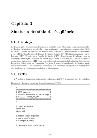 Cap´ıtulo 3
Sinais no dom´ınio da freq¨uˆencia
3.1 Introdu¸c˜ao
Na terceira parte do curso, s˜ao abordados os seguintes itens sobre sinais (com tempo discreto)
no dom´ınio da freq¨uˆencia: revis˜ao das representa¸c˜oes em freq¨uˆencia com tempo cont´ınuo (S´erie
de Fourier, Transformada de Fourier, Transformada de Laplace), S´erie de Fourier de Tempo Dis-
creto (DTFS), Transformada de Fourier de Tempo Discreto (DTFT), Transformada de Fourier
Discreta (DFT), Transformada R´apida de Fourier (FFT), Transformada Z, rela¸c˜oes entre as
diversas representa¸c˜oes, parˆametros e efeitos importantes. Al´em disso, s˜ao tamb´em abordados
os seguintes t´opicos sobre SLIT (com tempo discreto) no dom´ınio da freq¨uˆencia: Resposta em
Freq¨uˆencia, Seletividade em Freq¨uˆencia, Fun¸c˜ao de Transferˆencia ou Fun¸c˜ao de Sistema, repre-
senta¸c˜oes de um SLIT no dom´ınio da freq¨uˆencia. Nas se¸c˜oes que se seguem, s˜ao apresentadas
diversas listagens de programas, relativas a tais assuntos.
3.2 DTFS
• A Listagem 1 apresenta o c´alculo dos coeﬁcientes da DTFS de um sinal discreto peri´odico.
Listagem 1 - Exemplo de c´alculo dos coeﬁcientes da DTFS:
%
%%%%%%%%%%%%%%%%%%%%%%%%%%%%%%%%%%%
% DTFS example %
% Author: Alexandre S. de la Vega %
% Version: /2010_12_14/ %
%%%%%%%%%%%%%%%%%%%%%%%%%%%%%%%%%%%
%
% clear workspace
clear all
close all
% define input sequence
x_bas = rand(1,10);
N = length(x_bas);
% calculate DTFS coeficients
89
 