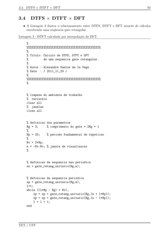 3.4. DTFS × DTFT × DFT 93
3.4 DTFS × DTFT × DFT
• A Listagem 3 ilustra o relacionamento entre DTFS, DTFT e DFT atrav´es de c´alculos
envolvendo uma seq¨uencia gate retangular.
Listagem 3 - DTFT calculada por interpola¸c˜ao da DFT:
%
%%%%%%%%%%%%%%%%%%%%%%%%%%%%%%%%%%%%%%%%%%%%
%
% Titulo: Calculo de DTFS, DTFT e DFT
% de uma sequencia gate retangular.
%
% Autor : Alexandre Santos de la Vega
% Data : / 2011_11_29 /
%
%%%%%%%%%%%%%%%%%%%%%%%%%%%%%%%%%%%%%%%%%%%%
%
% limpeza do ambiente de trabalho
% variaveis
clear all
% janelas
close all
% definicao dos parametros
Ng = 3; % comprimento do gate = 2Ng + 1
%
Np = 20; % periodo fundamental de repeticao
%
Nv = 2*Np;
n = -Nv:Nv; % janela de visualizacao
%
% definicao da sequencia nao periodica
xn = gate_retang_unitario(Ng,n);
% definicao da sequencia periodica
xp = gate_retang_unitario(Ng,n);
l=1;
while ((l*Np - Ng) < Nv),
xp = xp + gate_retang_unitario(Ng,(n + l*Np));
xp = xp + gate_retang_unitario(Ng,(n - l*Np));
l = l + 1;
end
TET / UFF
 