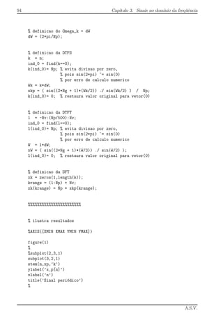 94 Cap´ıtulo 3. Sinais no dom´ınio da freq¨uˆencia
% definicao do Omega_k = dW
dW = (2*pi/Np);
% definicao da DTFS
k = n;
ind_0 = find(k==0);
k(ind_0)= Np; % evita divisao por zero,
% pois sin(2*pi) ~= sin(0)
% por erro de calculo numerico
Wk = k*dW;
xkp = ( sin((2*Ng + 1)*(Wk/2)) ./ sin(Wk/2) ) / Np;
k(ind_0)= 0; % restaura valor original para vetor(0)
% definicao da DTFT
l = -Nv:(Np/500):Nv;
ind_0 = find(l==0);
l(ind_0)= Np; % evita divisao por zero,
% pois sin(2*pi) ~= sin(0)
% por erro de calculo numerico
W = l*dW;
xW = ( sin((2*Ng + 1)*(W/2)) ./ sin(W/2) );
l(ind_0)= 0; % restaura valor original para vetor(0)
% definicao da DFT
xk = zeros(1,length(k));
krange = (1:Np) + Nv;
xk(krange) = Np * xkp(krange);
%%%%%%%%%%%%%%%%%%%%%%%
% ilustra resultados
%AXIS([XMIN XMAX YMIN YMAX])
figure(1)
%
%subplot(2,3,1)
subplot(3,2,1)
stem(n,xp,’k’)
ylabel(’x_p[n]’)
xlabel(’n’)
title(’Sinal peri´odico’)
%
A.S.V.
 
