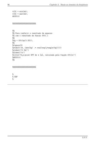 96 Cap´ıtulo 3. Sinais no dom´ınio da freq¨uˆencia
v(3) = min(xk);
v(4) = max(xk);
AXIS(v)
%%%%%%%%%%%%%%%%%%%%%%%
%%
%% Para conferir o resultado da equacao
%% com o resultado da funcao fft(.)
%%
%fg = fft(xp(1:20));
%%
%figure(2)
%stem(0:19, (abs(fg) .* real(exp(j*angle(fg)))))
%ylabel(’X [k]’)
%xlabel(’k’)
%title(’N_p-point DFT de x [n], calculada pela fun¸c~ao fft(x)’)
%AXIS(v)
%%
%%%%%%%%%%%%%%%%%%%%%%%
%
% EOF
%
A.S.V.
 