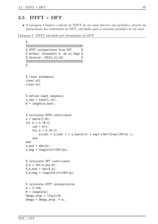 3.5. DTFT × DFT 97
3.5 DTFT × DFT
• A Listagem 4 ilustra o c´alculo da DTFT de um sinal discreto n˜ao peri´odico, atrav´es da
interpola¸c˜ao dos coeﬁcientes da DFT, calculados para a extens˜ao peri´odica de tal sinal.
Listagem 4 - DTFT calculada por interpola¸c˜ao da DFT:
%
%%%%%%%%%%%%%%%%%%%%%%%%%%%%%%%%%%%
% DTFT interpolated from DFT %
% Author: Alexandre S. de la Vega %
% Version: /2010_12_14/ %
%%%%%%%%%%%%%%%%%%%%%%%%%%%%%%%%%%%
%
% clear workspace
clear all
close all
% define input sequence
x_bas = rand(1,10);
N = length(x_bas);
% calculate DTFS coeficients
a = zeros(1,N);
for k = 0:(N-1)
ind = k+1;
for n = 0:(N-1)
a(ind) = a(ind) + ( x_bas(n+1) * exp(-j*k*((2*pi)/N)*n) );
end
end
a_mod = abs(a);
a_deg = (angle(a)*180)/pi;
% calculate DFT coeficients
X_k = fft(x_bas,N);
X_k_mod = abs(X_k);
X_k_deg = (angle(X_k)*180)/pi;
% calculate DTFT interpolation
m = 0:199;
M = length(m);
Omega_step = (2*pi)/M;
Omega = Omega_step .* m;
TET / UFF
 
