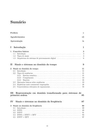 Sum´ario
Pref´acio v
Agradecimentos vii
Apresenta¸c˜ao ix
I Introdu¸c˜ao 1
1 Conceitos b´asicos 3
1.1 Introdu¸c˜ao . . . . . . . . . . . . . . . . . . . . . . . . . . . . . . . . . . . . . . . 3
1.2 Tipos de sinais . . . . . . . . . . . . . . . . . . . . . . . . . . . . . . . . . . . . 3
1.3 Arquitetura de sistemas de processamento digital . . . . . . . . . . . . . . . . . 6
II Sinais e sistemas no dom´ınio do tempo 9
2 Sinais no dom´ınio do tempo 11
2.1 Introdu¸c˜ao . . . . . . . . . . . . . . . . . . . . . . . . . . . . . . . . . . . . . . . 11
2.2 Tipos de seq¨uˆencias . . . . . . . . . . . . . . . . . . . . . . . . . . . . . . . . . . 11
2.2.1 Sistema num´erico . . . . . . . . . . . . . . . . . . . . . . . . . . . . . . . 11
2.2.2 Comprimento . . . . . . . . . . . . . . . . . . . . . . . . . . . . . . . . . 13
2.2.3 Simetria . . . . . . . . . . . . . . . . . . . . . . . . . . . . . . . . . . . . 16
2.3 Opera¸c˜oes b´asicas sobre seq¨uˆencias . . . . . . . . . . . . . . . . . . . . . . . . . 19
2.4 Seq¨uˆencias mais comumente empregadas . . . . . . . . . . . . . . . . . . . . . . 48
2.5 Caracter´ısticas relevantes de exponenciais . . . . . . . . . . . . . . . . . . . . . . 58
III Representa¸c˜ao em dom´ınio transformado para sistemas de
primeira ordem 85
IV Sinais e sistemas no dom´ınio da freq¨uˆencia 87
3 Sinais no dom´ınio da freq¨uˆencia 89
3.1 Introdu¸c˜ao . . . . . . . . . . . . . . . . . . . . . . . . . . . . . . . . . . . . . . . 89
3.2 DTFS . . . . . . . . . . . . . . . . . . . . . . . . . . . . . . . . . . . . . . . . . 89
3.3 DTFT . . . . . . . . . . . . . . . . . . . . . . . . . . . . . . . . . . . . . . . . . 91
3.4 DTFS × DTFT × DFT . . . . . . . . . . . . . . . . . . . . . . . . . . . . . . . 93
3.5 DTFT × DFT . . . . . . . . . . . . . . . . . . . . . . . . . . . . . . . . . . . . 97
xi
 