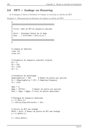 100 Cap´ıtulo 3. Sinais no dom´ınio da freq¨uˆencia
3.6 DFT × Leakage ou Smearing
• A Listagem 5 ilustra o fenˆomeno de leakage ou smearing no c´alculo da DFT.
Listagem 5 - Demonstra¸c˜ao do fenˆomeno de leakage no c´alculo da DFT:
%
%%%%%%%%%%%%%%%%%%%%%%%%%%%%%%%%%%%%%%%%%%%%%
%
% Titulo: Demo de DFT de sequencia senoidal
%
% Autor : Alexandre Santos de la Vega
% Data : / 01/07/2k9 / 2010_12_14 /
%
%%%%%%%%%%%%%%%%%%%%%%%%%%%%%%%%%%%%%%%%%%%%%
%
% Limpeza do ambiente
clear all
close all
% Parametros da sequencia senoidal original
A0 = 2;
F0 = 100;
T0 = 1/F0;
P0 = 0;
% Parametros da amostragem
SamplingFactor = 128; % Numero de pontos por periodo
Fs = (SamplingFactor * F0); % Sampling frequency
Ts = 1/Fs;
Nper = 4;
Nppp = (T0/Ts); % Numero de pontos por periodo
Ntot = (Nper * Nppp); % Total de pontos amostrados
% Montagem da sequencia amostrada
n = 0:(Ntot-1);
x = A0*cos((2*pi*F0*(n*Ts)) + P0);
% Calculo da DFT sem leakage
NPfft = Ntot; % Numero de pontos da DFT sem leakage
k = 0:(NPfft-1);
X = fft(x,NPfft);
A.S.V.
 
