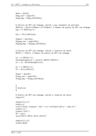 3.6. DFT × Leakage ou Smearing 101
Xmod = abs(X);
Xang_rad = angle(X);
Xang_deg = Xang_rad*180/pi;
% Calculo da DFT com leakage, devido a nao casamento de periodos
NPfftlp = Ntot*((2*Nper)-1)/(2*Nper); % Numero de pontos da DFT com leakage
klp = 0:(NPfftlp-1);
Xlp = fft(x,NPfftlp);
Xlpmod = abs(Xlp);
Xlpang_rad = angle(Xlp);
Xlpang_deg = Xlpang_rad*180/pi;
% Calculo da DFT com leakage, devido a insercao de zeros
NPfftl = 3*Ntot; % Numero de pontos da DFT com leakage
nl = 0:(NPfftl-1);
ZeroPaddingVector = zeros(1,(NPfftl-NPfft));
xl = [x, ZeroPaddingVector];
kl = 0:(NPfftl-1);
Xl = fft(x,NPfftl);
Xlmod = abs(Xl);
Xlang_rad = angle(Xl);
Xlang_deg = Xlang_rad*180/pi;
%
% Graficos
%
% Grafico da DFT com leakage, devido a insercao de zeros
figure(1)
subplot(2,2,1)
stem(n,x)
title(’Sinal original: x[n] = A_0 cos(2piF_0nT_s + phi_0)’)
xlabel(’n’)
ylabel(’x[n]’)
AV = axis;
axis([AV(1) NPfft AV(3) AV(4)])
subplot(2,2,2)
stem(k,Xmod)
TET / UFF
 