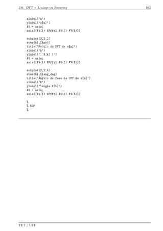 3.6. DFT × Leakage ou Smearing 103
xlabel(’n’)
ylabel(’x[n]’)
AV = axis;
axis([AV(1) NPfftl AV(3) AV(4)])
subplot(2,2,2)
stem(kl,Xlmod)
title(’M´odulo da DFT de x[n]’)
xlabel(’k’)
ylabel(’| X[k] |’)
AV = axis;
axis([AV(1) NPfftl AV(3) AV(4)])
subplot(2,2,4)
stem(kl,Xlang_deg)
title(’^Angulo de fase da DFT de x[n]’)
xlabel(’k’)
ylabel(’angle X[k]’)
AV = axis;
axis([AV(1) NPfftl AV(3) AV(4)])
%
% EOF
%
TET / UFF
 