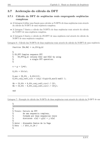 104 Cap´ıtulo 3. Sinais no dom´ınio da freq¨uˆencia
3.7 Acelera¸c˜ao do c´alculo da DFT
3.7.1 C´alculo da DFT de seq¨uˆencias reais empregando seq¨uˆencias
complexas
• A Listagem 6 deﬁne uma fun¸c˜ao para calcular as N-DFTs de duas seq¨uˆencias reais atrav´es
do c´alculo da N-DFT de uma seq¨uˆencia complexa.
• A Listagem 7 ilustra o c´alculo das N-DFTs de duas seq¨uˆencias reais atrav´es do c´alculo
da N-DFT de uma seq¨uˆencia complexa.
• A Listagem 8 ilustra o c´alculo da 2N-DFT de uma seq¨uˆencia real atrav´es do c´alculo da
N-DFT de uma seq¨uˆencia complexa.
Listagem 6 - C´alculo das N-DFTs de duas seq¨uˆencias reais atrav´es do c´alculo da N-DFT de uma seq¨uˆencia
function [Gk,Hk] = cs_fft(g,h)
%
% CS_FFT Complex sequence FFT
% CS_FFT(g,h) returns G[k] and H[k] by using
% a single FFT operation.
%
x = g + (j*h);
X_fft = fft(x);
X_aux = [X_fft , X_fft(1)];
X_fft_conj_refl_circ = conj( fliplr(X_aux(2:end)) );
Gk = (X_fft + X_fft_conj_refl_circ) / (2);
Hk = (X_fft - X_fft_conj_refl_circ) / (2*j);
end
Listagem 7 - Exemplo de c´alculo das N-DFTs de duas seq¨uˆencias reais atrav´es do c´alculo da N-DFT de um
%
%%%%%%%%%%%%%%%%%%%%%%%%%%%%%%%%%%%%%%%%%%%%
%
% Titulo: Calculo de FFT
% de uma sequencia complexa,
% formada por duas sequencias reais
% distintas: x[n] = g[n] + j h[n]
%
% Autor : Alexandre Santos de la Vega
% Data : / 2011_11_24 /
%
A.S.V.
 
