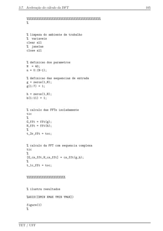 3.7. Acelera¸c˜ao do c´alculo da DFT 105
%%%%%%%%%%%%%%%%%%%%%%%%%%%%%%%%%%%%%%%%%%%%
%
% limpeza do ambiente de trabalho
% variaveis
clear all
% janelas
close all
% definicao dos parametros
N = 40;
n = 0:(N-1);
% definicao das sequencias de entrada
g = zeros(1,N);
g(1:7) = 1;
h = zeros(1,N);
h(1:11) = 1;
% calculo das FFTs isoladamente
tic
%
G_fft = fft(g);
H_fft = fft(h);
%
t_2r_fft = toc;
% calculo da FFT com sequencia complexa
tic
%
[G_cs_fft,H_cs_fft] = cs_fft(g,h);
%
t_1c_fft = toc;
%%%%%%%%%%%%%%%%%%%%%%%
% ilustra resultados
%AXIS([XMIN XMAX YMIN YMAX])
figure(1)
%
TET / UFF
 