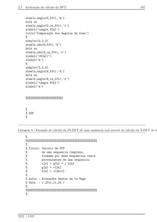 3.7. Acelera¸c˜ao do c´alculo da DFT 107
stem(n,angle(G_fft),’k’)
hold on
stem(n,angle(G_cs_fft),’r’)
ylabel(’angle G[k]’)
title(’Compara¸c~ao dos ^angulos de fase’)
%
subplot(2,2,3)
stem(n,abs(H_fft),’k’)
hold on
stem(n,abs(H_cs_fft),’r’)
ylabel(’|H[k]|’)
xlabel(’k’)
%
subplot(2,2,4)
stem(n,angle(H_fft),’k’)
hold on
stem(n,angle(H_cs_fft),’r’)
ylabel(’angle H[k]’)
xlabel(’k’)
%%%%%%%%%%%%%%%%%%%%%%%
%
% EOF
%
Listagem 8 - Exemplo de c´alculo da 2N-DFT de uma seq¨uˆencia real atrav´es do c´alculo da N-DFT de um
%
%%%%%%%%%%%%%%%%%%%%%%%%%%%%%%%%%%%%%%%%%%%%
%
% Titulo: Calculo de FFT
% de uma sequencia complexa,
% formada por duas sequencias reais
% provenientes de uma sequencia:
% x[n] = g[n] + j h[n]
% g[n] = v[2n]
% h[n] = v[2n+1]
%
% Autor : Alexandre Santos de la Vega
% Data : / 2011_11_24 /
%
%%%%%%%%%%%%%%%%%%%%%%%%%%%%%%%%%%%%%%%%%%%%
%
TET / UFF
 