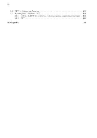 xii
3.6 DFT × Leakage ou Smearing . . . . . . . . . . . . . . . . . . . . . . . . . . . . 100
3.7 Acelera¸c˜ao do c´alculo da DFT . . . . . . . . . . . . . . . . . . . . . . . . . . . . 104
3.7.1 C´alculo da DFT de seq¨uˆencias reais empregando seq¨uˆencias complexas . 104
3.7.2 FFT . . . . . . . . . . . . . . . . . . . . . . . . . . . . . . . . . . . . . . 110
Bibliograﬁa 113
 