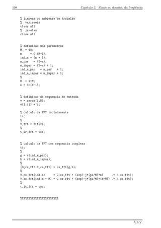 108 Cap´ıtulo 3. Sinais no dom´ınio da freq¨uˆencia
% limpeza do ambiente de trabalho
% variaveis
clear all
% janelas
close all
% definicao dos parametros
M = 40;
m = 0:(M-1);
ind_m = (m + 1);
m_par = (2*m);
m_impar = (2*m) + 1;
ind_m_par = m_par + 1;
ind_m_impar = m_impar + 1;
%
N = 2*M;
n = 0:(N-1);
% definicao da sequencia de entrada
v = zeros(1,N);
v(1:11) = 1;
% calculo da FFT isoladamente
tic
%
V_fft = fft(v);
%
t_2r_fft = toc;
% calculo da FFT com sequencia complexa
tic
%
g = v(ind_m_par);
h = v(ind_m_impar);
%
[G_cs_fft,H_cs_fft] = cs_fft(g,h);
%
V_cs_fft(ind_m) = G_cs_fft + (exp(-j*(pi/M)*m) .* H_cs_fft);
V_cs_fft(ind_m + M) = G_cs_fft + (exp(-j*(pi/M)*(m+M)) .* H_cs_fft);
%
t_1c_fft = toc;
%%%%%%%%%%%%%%%%%%%%%%%
A.S.V.
 