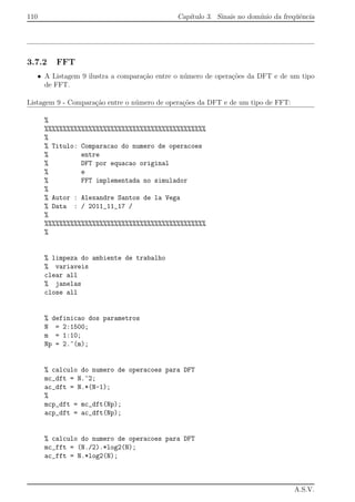 110 Cap´ıtulo 3. Sinais no dom´ınio da freq¨uˆencia
3.7.2 FFT
• A Listagem 9 ilustra a compara¸c˜ao entre o n´umero de opera¸c˜oes da DFT e de um tipo
de FFT.
Listagem 9 - Compara¸c˜ao entre o n´umero de opera¸c˜oes da DFT e de um tipo de FFT:
%
%%%%%%%%%%%%%%%%%%%%%%%%%%%%%%%%%%%%%%%%%%%%
%
% Titulo: Comparacao do numero de operacoes
% entre
% DFT por equacao original
% e
% FFT implementada no simulador
%
% Autor : Alexandre Santos de la Vega
% Data : / 2011_11_17 /
%
%%%%%%%%%%%%%%%%%%%%%%%%%%%%%%%%%%%%%%%%%%%%
%
% limpeza do ambiente de trabalho
% variaveis
clear all
% janelas
close all
% definicao dos parametros
N = 2:1500;
m = 1:10;
Np = 2.^(m);
% calculo do numero de operacoes para DFT
mc_dft = N.^2;
ac_dft = N.*(N-1);
%
mcp_dft = mc_dft(Np);
acp_dft = ac_dft(Np);
% calculo do numero de operacoes para DFT
mc_fft = (N./2).*log2(N);
ac_fft = N.*log2(N);
A.S.V.
 