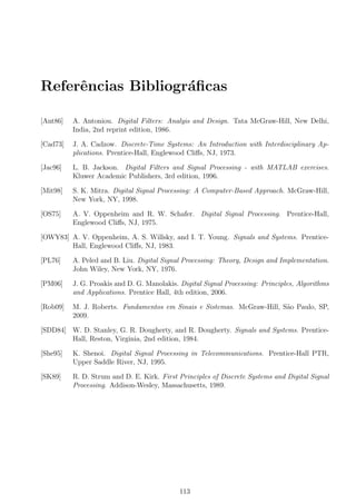 Referˆencias Bibliogr´aﬁcas
[Ant86] A. Antoniou. Digital Filters: Analyis and Design. Tata McGraw-Hill, New Delhi,
India, 2nd reprint edition, 1986.
[Cad73] J. A. Cadzow. Discrete-Time Systems: An Introduction with Interdisciplinary Ap-
plications. Prentice-Hall, Englewood Cliﬀs, NJ, 1973.
[Jac96] L. B. Jackson. Digital Filters and Signal Processing - with MATLAB exercises.
Kluwer Academic Publishers, 3rd edition, 1996.
[Mit98] S. K. Mitra. Digital Signal Processing: A Computer-Based Approach. McGraw-Hill,
New York, NY, 1998.
[OS75] A. V. Oppenheim and R. W. Schafer. Digital Signal Processing. Prentice-Hall,
Englewood Cliﬀs, NJ, 1975.
[OWY83] A. V. Oppenheim, A. S. Willsky, and I. T. Young. Signals and Systems. Prentice-
Hall, Englewood Cliﬀs, NJ, 1983.
[PL76] A. Peled and B. Liu. Digital Signal Processing: Theory, Design and Implementation.
John Wiley, New York, NY, 1976.
[PM06] J. G. Proakis and D. G. Manolakis. Digital Signal Processing: Principles, Algorithms
and Applications. Prentice Hall, 4th edition, 2006.
[Rob09] M. J. Roberts. Fundamentos em Sinais e Sistemas. McGraw-Hill, S˜ao Paulo, SP,
2009.
[SDD84] W. D. Stanley, G. R. Dougherty, and R. Dougherty. Signals and Systems. Prentice-
Hall, Reston, Virginia, 2nd edition, 1984.
[She95] K. Shenoi. Digital Signal Processing in Telecommunications. Prentice-Hall PTR,
Upper Saddle River, NJ, 1995.
[SK89] R. D. Strum and D. E. Kirk. First Principles of Discrete Systems and Digital Signal
Processing. Addison-Wesley, Massachusetts, 1989.
113
 