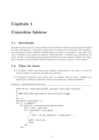 Cap´ıtulo 1
Conceitos b´asicos
1.1 Introdu¸c˜ao
Na primeira parte do curso, s˜ao abordados conceitos b´asicos relativos ao processamento digital
de sinais. Inicialmente, ´e discutida a arquitetura de sistemas de comunica¸c˜ao. Em seguida, o
processamento de sinais ´e deﬁnido, identiﬁcando-se seu objeto, seus agentes e suas a¸c˜oes, bem
como ´e deﬁnida a sua arquitetura gen´erica. Posteriormente, ´e realizada uma classiﬁca¸c˜ao de
sinais. Por ﬁm, ´e apresentada uma arquitetura de sistemas de processamento digital. Nas se¸c˜oes
que se seguem, s˜ao apresentadas diversas listagens de programas, relativas a tais assuntos.
1.2 Tipos de sinais
• A Listagem 1 deﬁne uma fun¸c˜ao para realizar a quantiza¸c˜ao de um sinal, com n´ıvel de
decis˜ao (trigger) no meio do intervalo de quantiza¸c˜ao.
• A Listagem 2 apresenta uma rela¸c˜ao entre os seguintes tipos de sinais: anal´ogico sem
quantiza¸c˜ao, anal´ogico quantizado, digital sem quantiza¸c˜ao e digital quantizado.
Listagem 1 - Quantiza¸c˜ao em meio grid:
function xq = quant_half_grid(x, min_grid, grid_step, max_grid)
%
% QUANT_HALF_GRID quantization with half-grid trigger.
%
xq = x;
half_grid = grid_step / 2;
for k = 1:length(x)
for grid_val = min_grid:grid_step:max_grid
dist = x(k) - grid_val;
if ( (abs(dist) < half_grid) ...
|| ...
( (dist < 0) && (abs(dist) == half_grid) ) ...
)
xq(k) = grid_val;
break
end
end
3
 