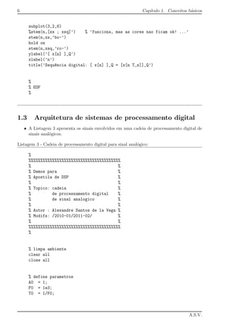 6 Cap´ıtulo 1. Conceitos b´asicos
subplot(3,2,6)
%stem(n,[xs ; xsq]’) % ’funciona, mas as cores nao ficam ok! ...’
stem(n,xs,’bo-’)
hold on
stem(n,xsq,’ro-’)
ylabel(’[ x[n] ]_Q’)
xlabel(’n’)
title(’Sequ^encia digital: [ x[n] ]_Q = [x[n T_s]]_Q’)
%
% EOF
%
1.3 Arquitetura de sistemas de processamento digital
• A Listagem 3 apresenta os sinais envolvidos em uma cadeia de processamento digital de
sinais anal´ogicos.
Listagem 3 - Cadeia de processamento digital para sinal anal´ogico:
%
%%%%%%%%%%%%%%%%%%%%%%%%%%%%%%%%%%%%%%%
% %
% Demos para %
% Apostila de DSP %
% %
% Topico: cadeia %
% de processamento digital %
% de sinal analogico %
% %
% Autor : Alexandre Santos de la Vega %
% Modifs: /2010-01/2011-02/ %
% %
%%%%%%%%%%%%%%%%%%%%%%%%%%%%%%%%%%%%%%%
%
% limpa ambiente
clear all
close all
% define parametros
A0 = 1;
F0 = 1e3;
T0 = 1/F0;
A.S.V.
 