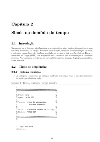 Cap´ıtulo 2
Sinais no dom´ınio do tempo
2.1 Introdu¸c˜ao
Na segunda parte do curso, s˜ao abordados os seguintes itens sobre sinais e sistemas (com tempo
discreto) no dom´ınio do tempo: deﬁni¸c˜oes, classiﬁca¸c˜oes, exemplos e caracteriza¸c˜oes de sinais
e sistemas. Al´em disso, s˜ao tamb´em abordados os seguintes t´opicos sobre Sistema Linear e
Invariante ao Tempo (SLIT) com tempo discreto: caracter´ısticas, representa¸c˜oes e c´alculo de
resposta. Nas se¸c˜oes que se seguem, s˜ao apresentadas diversas listagens de programas, relativas
a tais assuntos.
2.2 Tipos de seq¨uˆencias
2.2.1 Sistema num´erico
• A Listagem 1 apresenta um exemplo contendo dois sinais reais e um sinal complexo
formado por tais sinais reais.
Listagem 1 - Tipos de seq¨uˆencias - sistema num´erico:
%
%%%%%%%%%%%%%%%%%%%%%%%%%%%%%%%%%%%%%%%
% %
% Demos para %
% Apostila de DSP %
% %
% Topico: tipos de sequencias %
% sistema numerico %
% %
% Autor : Alexandre Santos de la Vega %
% Modifs: /2012-02/ %
% %
%%%%%%%%%%%%%%%%%%%%%%%%%%%%%%%%%%%%%%%
%
% limpa ambiente
clear all
11
 