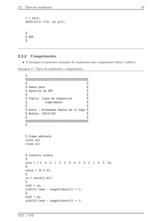 2.2. Tipos de seq¨uˆencias 13
v = axis;
AXIS([v(1) v(2) -pi pi]);
%
% EOF
%
2.2.2 Comprimento
• A Listagem 2 apresenta exemplos de seq¨uˆencias com comprimento ﬁnito e inﬁnito.
Listagem 2 - Tipos de seq¨uˆencias - comprimento:
%
%%%%%%%%%%%%%%%%%%%%%%%%%%%%%%%%%%%%%%%
% %
% Demos para %
% Apostila de DSP %
% %
% Topico: tipos de sequencias %
% comprimento %
% %
% Autor : Alexandre Santos de la Vega %
% Modifs: /2012-02/ %
% %
%%%%%%%%%%%%%%%%%%%%%%%%%%%%%%%%%%%%%%%
%
% limpa ambiente
clear all
close all
% constroi sinais
%
xfin = [ 0 0 0 1 2 3 0 0 0 3 2 1 0 0 0];
%
xdots = [0 0 0];
%
xz = zeros(1,41);
%
xld1 = xz;
xld1(11:(end - length(xdots))) = 1;
%
xld2 = xz;
xld2(21:(end - length(xdots))) = 1;
TET / UFF
 