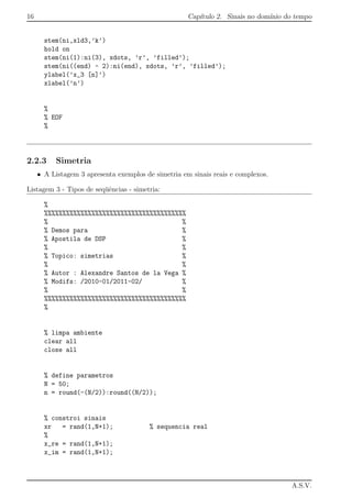 16 Cap´ıtulo 2. Sinais no dom´ınio do tempo
stem(ni,xld3,’k’)
hold on
stem(ni(1):ni(3), xdots, ’r’, ’filled’);
stem(ni((end) - 2):ni(end), xdots, ’r’, ’filled’);
ylabel(’x_3 [n]’)
xlabel(’n’)
%
% EOF
%
2.2.3 Simetria
• A Listagem 3 apresenta exemplos de simetria em sinais reais e complexos.
Listagem 3 - Tipos de seq¨uˆencias - simetria:
%
%%%%%%%%%%%%%%%%%%%%%%%%%%%%%%%%%%%%%%%
% %
% Demos para %
% Apostila de DSP %
% %
% Topico: simetrias %
% %
% Autor : Alexandre Santos de la Vega %
% Modifs: /2010-01/2011-02/ %
% %
%%%%%%%%%%%%%%%%%%%%%%%%%%%%%%%%%%%%%%%
%
% limpa ambiente
clear all
close all
% define parametros
N = 50;
n = round(-(N/2)):round((N/2));
% constroi sinais
xr = rand(1,N+1); % sequencia real
%
x_re = rand(1,N+1);
x_im = rand(1,N+1);
A.S.V.
 