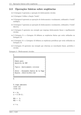 2.3. Opera¸c˜oes b´asicas sobre seq¨uˆencias 19
2.3 Opera¸c˜oes b´asicas sobre seq¨uˆencias
• A Listagem 4 apresenta a opera¸c˜ao de deslocamento circular.
• A Listagem 5 deﬁne a fun¸c˜ao ”tenda”.
• A Listagem 6 apresenta as opera¸c˜oes de deslocamento e escalamento, utilizando a “tenda”
anal´ogica.
• A Listagem 7 apresenta as opera¸c˜oes de deslocamento e escalamento, utilizando a “tenda”
discreta.
• A Listagem 8 apresenta um exemplo que emprega deslocamento linear e espelhamento
circular.
• A Listagem 9 e a Listagem 10 deﬁnem as seq¨uˆencias ﬁnitas que ser˜ao utilizadas na
Listagem 13.
• A Listagem 11 e a Listagem 12 deﬁnem as seq¨uˆencias peri´odicas que ser˜ao utilizadas na
Listagem 13.
• A Listagem 13 apresenta um exemplo que relaciona as convolu¸c˜oes linear, peri´odica e
circular.
Listagem 4 - Deslocamento circular:
%
%%%%%%%%%%%%%%%%%%%%%%%%%%%%%%%%%%%%%%%
% %
% Demos para %
% Apostila de DSP %
% %
% Topico: deslocamento circular %
% %
% Autor : Alexandre Santos de la Vega %
% Modifs: /2010-01/2011-02/ %
% %
%%%%%%%%%%%%%%%%%%%%%%%%%%%%%%%%%%%%%%%
%
% limpa ambiente
clear all
close all
N = 10;
n = 0:(N-1);
NDl = 3;
NDr = -3;
x = n;
TET / UFF
 