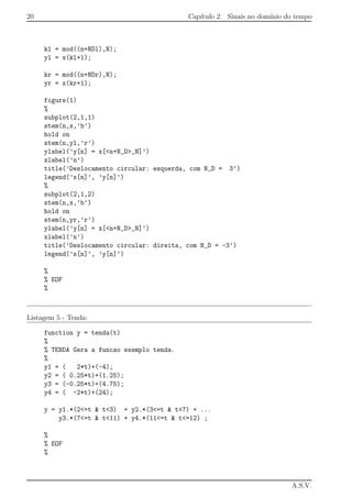 20 Cap´ıtulo 2. Sinais no dom´ınio do tempo
kl = mod((n+NDl),N);
yl = x(kl+1);
kr = mod((n+NDr),N);
yr = x(kr+1);
figure(1)
%
subplot(2,1,1)
stem(n,x,’b’)
hold on
stem(n,yl,’r’)
ylabel(’y[n] = x[<n+N_D>_N]’)
xlabel(’n’)
title(’Deslocamento circular: esquerda, com N_D = 3’)
legend(’x[n]’, ’y[n]’)
%
subplot(2,1,2)
stem(n,x,’b’)
hold on
stem(n,yr,’r’)
ylabel(’y[n] = x[<n+N_D>_N]’)
xlabel(’n’)
title(’Deslocamento circular: direita, com N_D = -3’)
legend(’x[n]’, ’y[n]’)
%
% EOF
%
Listagem 5 - Tenda:
function y = tenda(t)
%
% TENDA Gera a funcao exemplo tenda.
%
y1 = ( 2*t)+(-4);
y2 = ( 0.25*t)+(1.25);
y3 = (-0.25*t)+(4.75);
y4 = ( -2*t)+(24);
y = y1.*(2<=t & t<3) + y2.*(3<=t & t<7) + ...
y3.*(7<=t & t<11) + y4.*(11<=t & t<=12) ;
%
% EOF
%
A.S.V.
 
