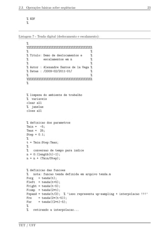 2.3. Opera¸c˜oes b´asicas sobre seq¨uˆencias 23
% EOF
%
Listagem 7 - Tenda digital (deslocamento e escalamento):
%
%%%%%%%%%%%%%%%%%%%%%%%%%%%%%%%%%%%%%%%
% %
% Titulo: Demo de deslocamentos e %
% escalamentos em n %
% %
% Autor : Alexandre Santos de la Vega %
% Datas : /2009-02/2011-01/ %
% %
%%%%%%%%%%%%%%%%%%%%%%%%%%%%%%%%%%%%%%%
%
% limpeza do ambiente de trabalho
% variaveis
clear all
% janelas
close all
% definicao dos parametros
Tmin = -5;
Tmax = 25;
Step = 0.1;
%
t = Tmin:Step:Tmax;
%
% conversao de tempo para indice
n = 0:(length(t)-1);
n = n + (Tmin/Step);
% definicao das funcoes
% nota: funcao tenda definida em arquivo tenda.m
Forg = tenda(t);
Fleft = tenda(t+5);
Fright = tenda(t-5);
Fcomp = tenda(2*t);
Fxpand = tenda(t/2); % ’isso representa up-sampling + interpolacao !!!’
Frx = tenda(2*(t-5));
Fxr = tenda((2*t)-5);
%
% retirando a interpolacao...
TET / UFF
 