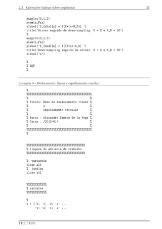2.3. Opera¸c˜oes b´asicas sobre seq¨uˆencias 25
subplot(3,1,2)
stem(n,Frx)
ylabel(’f_{dds}[n] = f[K*(n-N_D)] ’)
title(’Atraso seguido de down-sampling: K = 2 e N_D = 50’)
%
subplot(3,1,3)
stem(n,Fxr)
ylabel(’f_{dsd}[n] = f[(K*n)-N_D] ’)
title(’Down-sampling seguido de atraso: K = 2 e N_D = 50’)
xlabel(’n’)
%
% EOF
%
Listagem 8 - Deslocamento linear e espelhamento circular:
%
%%%%%%%%%%%%%%%%%%%%%%%%%%%%%%%%%%%%%%%
% %
% Titulo: Demo de deslocamento linear %
% e %
% espelhamento circular %
% %
% Autor : Alexandre Santos de la Vega %
% Datas : /2012-01/ %
% %
%%%%%%%%%%%%%%%%%%%%%%%%%%%%%%%%%%%%%%%
%
%%%%%%%%%%%%%%%%%%%%%%%%%%%%%%%%%%%
% limpeza do ambiente de trabalho
%%%%%%%%%%%%%%%%%%%%%%%%%%%%%%%%%%%
% variaveis
clear all
% janelas
close all
%%%%%%%%%%%%
% calculos
%%%%%%%%%%%%
%
x = [ 2; 1; 2; -2; ...
-1; -2; 1; 2; ...
TET / UFF
 