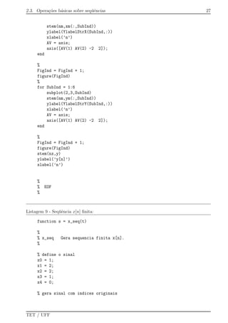 2.3. Opera¸c˜oes b´asicas sobre seq¨uˆencias 27
stem(nm,xm(:,SubInd))
ylabel(YlabelStrX(SubInd,:))
xlabel(’n’)
AV = axis;
axis([AV(1) AV(2) -2 2]);
end
%
FigInd = FigInd + 1;
figure(FigInd)
%
for SubInd = 1:6
subplot(2,3,SubInd)
stem(nm,ym(:,SubInd))
ylabel(YlabelStrY(SubInd,:))
xlabel(’n’)
AV = axis;
axis([AV(1) AV(2) -2 2]);
end
%
FigInd = FigInd + 1;
figure(FigInd)
stem(nx,y)
ylabel(’y[n]’)
xlabel(’n’)
%
% EOF
%
Listagem 9 - Seq¨uˆencia x[n] ﬁnita:
function s = x_seq(t)
%
% x_seq Gera sequencia finita x[n].
%
% define o sinal
x0 = 1;
x1 = 2;
x2 = 2;
x3 = 1;
x4 = 0;
% gera sinal com indices originais
TET / UFF
 