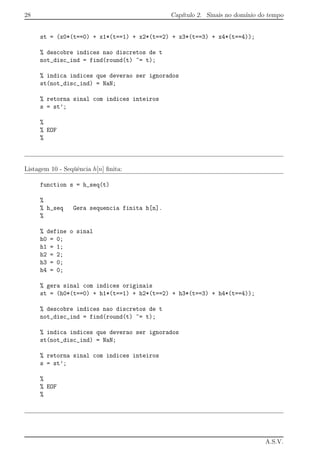 28 Cap´ıtulo 2. Sinais no dom´ınio do tempo
st = (x0*(t==0) + x1*(t==1) + x2*(t==2) + x3*(t==3) + x4*(t==4));
% descobre indices nao discretos de t
not_disc_ind = find(round(t) ~= t);
% indica indices que deverao ser ignorados
st(not_disc_ind) = NaN;
% retorna sinal com indices inteiros
s = st’;
%
% EOF
%
Listagem 10 - Seq¨uˆencia h[n] ﬁnita:
function s = h_seq(t)
%
% h_seq Gera sequencia finita h[n].
%
% define o sinal
h0 = 0;
h1 = 1;
h2 = 2;
h3 = 0;
h4 = 0;
% gera sinal com indices originais
st = (h0*(t==0) + h1*(t==1) + h2*(t==2) + h3*(t==3) + h4*(t==4));
% descobre indices nao discretos de t
not_disc_ind = find(round(t) ~= t);
% indica indices que deverao ser ignorados
st(not_disc_ind) = NaN;
% retorna sinal com indices inteiros
s = st’;
%
% EOF
%
A.S.V.
 