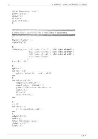 34 Cap´ıtulo 2. Sinais no dom´ınio do tempo
title(’Convolu¸c~ao linear’)
ylabel(’y_L[n]’)
xlabel(’n’)
AV = axis;
axis([-6 6 0 6]);
%
%%%%%%%%%%%%%%%%%%%%%%%%%%%%%%%%%%%%%%%%%%%%%%%%%%%%%%%%%%%%%%
% convolucao linear de h com x espelhados e deslocados
%%%%%%%%%%%%%%%%%%%%%%%%%%%%%%%%%%%%%%%%%%%%%%%%%%%%%%%%%%%%%%
%
FigInd = FigInd + 1;
figure(FigInd)
%
YlabelStrHXd = [’h[k] cdot x[-k ]’ ; ’h[k] cdot x[-k+1]’ ;
’h[k] cdot x[-k+2]’ ; ’h[k] cdot x[-k+3]’ ;
’h[k] cdot x[-k+4]’ ; ’h[k] cdot x[-k+5]’ ;
’h[k] cdot x[-k+6]’
];
k = -(D-1):(D-1);
%
myhxd = [];
for ind = 1:D
myhxd = [myhxd (hk .* mxd(:,ind))];
end
%
for SubInd = 0:(D-1)
subplot(2,4,(SubInd+1))
stem(k,myhxd(:,(SubInd+1)))
ylabel(YlabelStrHXd((SubInd+1),:))
xlabel(’k’)
AV = axis;
axis([-6 6 0 6]);
end
%
y = [];
for ind = 1:D
y = [y sum(myhxd(:,ind))];
end
%
subplot(2,4,8)
stem(n,y)
title(’Convolu¸c~ao linear’)
ylabel(’y_L[n]’)
xlabel(’n’)
A.S.V.
 