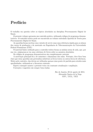 Pref´acio
O trabalho em quest˜ao cobre os t´opicos abordados na disciplina Processamento Digital de
Sinais.
O presente volume apresenta um conte´udo pr´atico, utilizando c´odigos de programas demons-
trativos. O conte´udo te´orico pode ser encontrado no volume entitulado Apostila de Teoria para
Processamento Digital de Sinais.
As apostilas foram escritas com o intuito de servir como uma referˆencia r´apida para os alunos
dos cursos de gradua¸c˜ao e de mestrado em Engenharia de Telecomunica¸c˜oes da Universidade
Federal Fluminense (UFF).
O material b´asico utilizado para o conte´udo te´orico foram as minhas notas de aula, que, por
sua vez, originaram-se em uma coletˆanea de livros sobre os assuntos abordados.
Os c´odigos de programas demonstrativos s˜ao completamente autorais.
A motiva¸c˜ao principal foi a de aumentar o dinamismo das aulas. Portanto, deve ﬁcar bem
claro que estas apostilas n˜ao pretendem substituir os livros textos ou outros livros de referˆencia.
Muito pelo contr´ario, elas devem ser utilizadas apenas como ponto de partida para estudos mais
aprofundados, utilizando-se a literatura existente.
Espero conseguir manter o presente texto em constante atualiza¸c˜ao e amplia¸c˜ao.
Corre¸c˜oes e sugest˜oes s˜ao sempre bem-vindas.
Rio de Janeiro, 08 de agosto de 2011.
Alexandre Santos de la Vega
UFF / TCE / TET
v
 