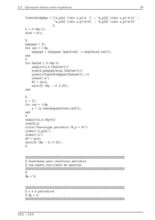2.3. Opera¸c˜oes b´asicas sobre seq¨uˆencias 39
YlabelStrHpXpd = [’h_p[k] cdot x_p[-k ]’ ; ’h_p[k] cdot x_p[-k+1]’ ;
’h_p[k] cdot x_p[-k+2]’ ; ’h_p[k] cdot x_p[-k+3]’
];
k = 0:(Np-1);
kind = k+1;
%
myhpxpd = [];
for ind = 1:Np
myhpxpd = [myhpxpd (hpk(kind) .* mxpd(kind,ind))];
end
%
for SubInd = 0:(Np-1)
subplot(2,4,(SubInd+1))
stem(k,myhpxpd(kind,(SubInd+1)))
ylabel(YlabelStrHpXpd((SubInd+1),:))
xlabel(’k’)
AV = axis;
axis([0 (Np - 1) 0 6]);
end
%
y = [];
for ind = 1:Np
y = [y sum(myhpxpd(kind,ind))];
end
%
subplot(2,4,(Np+4))
stem(k,y)
title(’Convolu¸c~ao peri´odica (N_p = 4)’)
ylabel(’y_p[n]’)
xlabel(’n’)
AV = axis;
axis([0 (Np - 1) 0 6]);
%
%%%%%%%%%%%%%%%%%%%%%%%%%%%%%%%%%%%%%%%%%%%%%%%%%%%%%%%%%%%%%%
% Constantes para convolucao periodica
% com numero suficiente de amostras
%%%%%%%%%%%%%%%%%%%%%%%%%%%%%%%%%%%%%%%%%%%%%%%%%%%%%%%%%%%%%%
%
Np = 6;
%%%%%%%%%%%%%%%%%%%%%%%%%%%%%%%%%%%%%%%%%%%%%%%%%%%%%%%%%%%%%%
% x e h periodicos
% Np = 6
%%%%%%%%%%%%%%%%%%%%%%%%%%%%%%%%%%%%%%%%%%%%%%%%%%%%%%%%%%%%%%
TET / UFF
 