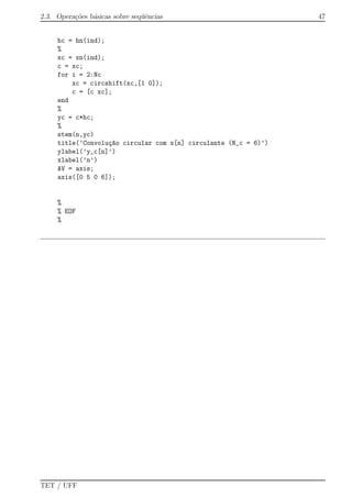 2.3. Opera¸c˜oes b´asicas sobre seq¨uˆencias 47
hc = hn(ind);
%
xc = xn(ind);
c = xc;
for i = 2:Nc
xc = circshift(xc,[1 0]);
c = [c xc];
end
%
yc = c*hc;
%
stem(n,yc)
title(’Convolu¸c~ao circular com x[n] circulante (N_c = 6)’)
ylabel(’y_c[n]’)
xlabel(’n’)
AV = axis;
axis([0 5 0 6]);
%
% EOF
%
TET / UFF
 