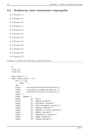 48 Cap´ıtulo 2. Sinais no dom´ınio do tempo
2.4 Seq¨uˆencias mais comumente empregadas
• A Listagem 14
• A Listagem 15
• A Listagem 16
• A Listagem 17
• A Listagem 18
• A Listagem 19
• A Listagem 20
• A Listagem 21
• A Listagem 22
• A Listagem 23
• A Listagem 24
• A Listagem 25
Listagem 14 - Menu de sele¸c˜ao para seq¨uˆencias b´asicas:
%
clear all
close all
menu_choice = 1;
while (menu_choice ~= 0)
for i = 1:50
disp(’ ’)
end
disp(’ *********************************’)
disp(’ * Gera¸c~ao de sequ^encias b´asicas *’)
disp(’ *********************************’)
disp(’ ’)
disp(’ Op¸c~oes:’)
disp(’ 00 - Sair’)
disp(’ 01 - Degrau unit´ario’)
disp(’ 02 - Dirichlet unit´aria’)
disp(’ 03 - Gate retangular unit´ario’)
disp(’ 04 - Impulso unit´ario’)
disp(’ 05 - Sequ^encia linear unit´aria’)
disp(’ 06 - M´odulo unit´ario’)
disp(’ 07 - Exponencial unit´aria’)
disp(’ 08 - Rampa unit´aria’)
disp(’ 09 - Signum unit´ario’)
A.S.V.
 