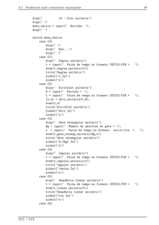 2.4. Seq¨uˆencias mais comumente empregadas 49
disp(’ 10 - Sinc unit´aria’)
disp(’ ’)
menu_choice = input(’ Escolha: ’);
disp(’ ’)
switch menu_choice
case {0}
disp(’ ’)
disp(’ Bye...’)
disp(’ ’)
case {1}
disp(’ Degrau unit´ario’)
t = input(’ Faixa de tempo no formato IN´ICIO:FIM = ’);
stem(t,degrau_unitario(t))
title(’Degrau unit´ario’)
ylabel(’u [n]’)
xlabel(’n’)
case {2}
disp(’ Dirichlet unit´aria’)
N = input(’ Per´ıodo = ’);
t = input(’ Faixa de tempo no formato IN´ICIO:FIM = ’);
[s,n] = drcl_unitaria(t,N);
stem(t,s)
title(’Dirichlet unit´aria’)
ylabel(’Drcl [n]’)
xlabel(’n’)
case {3}
disp(’ Gate retangular unit´ario’)
Ng = input(’ N´umero de amostras do gate = ’);
t = input(’ Faixa de tempo no formato inicio:fim = ’);
stem(t,gate_retang_unitario(Ng,t))
title(’Gate retangular unit´ario’)
ylabel(’G_{Ng} [n]’)
xlabel(’n’)
case {4}
disp(’ Impulso unit´ario’)
t = input(’ Faixa de tempo no formato IN´ICIO:FIM = ’);
stem(t,impulso_unitario(t))
title(’Impulso unit´ario’)
ylabel(’delta [n]’)
xlabel(’n’)
case {5}
disp(’ Sequ^encia linear unit´aria’)
t = input(’ Faixa de tempo no formato IN´ICIO:FIM = ’);
stem(t,linear_unitaria(t))
title(’Sequ^encia linear unit´aria’)
ylabel(’Lin [n]’)
xlabel(’n’)
case {6}
TET / UFF
 
