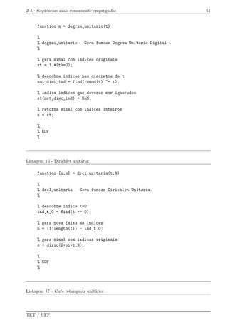 2.4. Seq¨uˆencias mais comumente empregadas 51
function s = degrau_unitario(t)
%
% degrau_unitario Gera funcao Degrau Unitario Digital .
%
% gera sinal com indices originais
st = 1.*(t>=0);
% descobre indices nao discretos de t
not_disc_ind = find(round(t) ~= t);
% indica indices que deverao ser ignorados
st(not_disc_ind) = NaN;
% retorna sinal com indices inteiros
s = st;
%
% EOF
%
Listagem 16 - Dirichlet unit´aria:
function [s,n] = drcl_unitaria(t,N)
%
% drcl_unitaria Gera funcao Dirichlet Unitaria.
%
% descobre indice t=0
ind_t_0 = find(t == 0);
% gera nova faixa de indices
n = (1:length(t)) - ind_t_0;
% gera sinal com indices originais
s = diric(2*pi*t,N);
%
% EOF
%
Listagem 17 - Gate retangular unit´ario:
TET / UFF
 