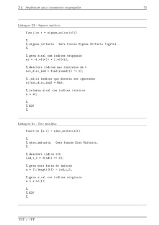 2.4. Seq¨uˆencias mais comumente empregadas 55
Listagem 23 - Signum unit´ario:
function s = signum_unitario(t)
%
% signum_unitario Gera funcao Signum Unitario Digital .
%
% gera sinal com indices originais
st = -1.*(t<0) + 1.*(0<t);
% descobre indices nao discretos de t
not_disc_ind = find(round(t) ~= t);
% indica indices que deverao ser ignorados
st(not_disc_ind) = NaN;
% retorna sinal com indices inteiros
s = st;
%
% EOF
%
Listagem 24 - Sinc unit´aria:
function [s,n] = sinc_unitaria(t)
%
% sinc_unitaria Gera funcao Sinc Unitaria.
%
% descobre indice t=0
ind_t_0 = find(t == 0);
% gera nova faixa de indices
n = (1:length(t)) - ind_t_0;
% gera sinal com indices originais
s = sinc(t);
%
% EOF
%
TET / UFF
 